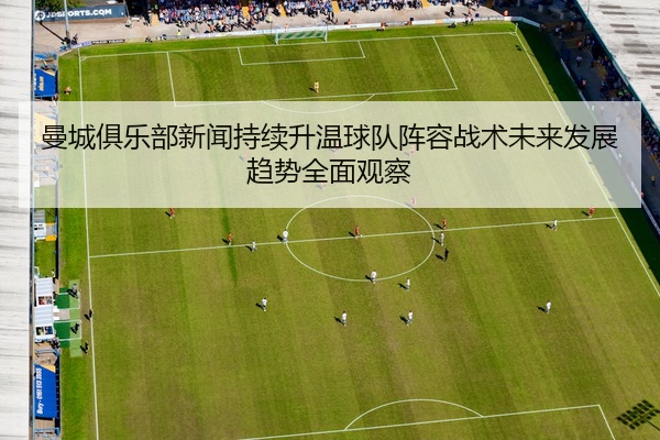 曼城俱乐部新闻持续升温球队阵容战术未来发展趋势全面观察