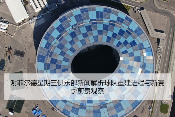 谢菲尔德星期三俱乐部新闻解析球队重建进程与新赛季前景观察