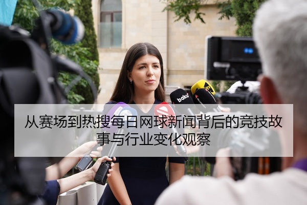从赛场到热搜每日网球新闻背后的竞技故事与行业变化观察