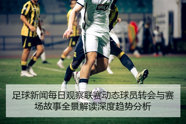 足球新闻每日观察联赛动态球员转会与赛场故事全景解读深度趋势分析