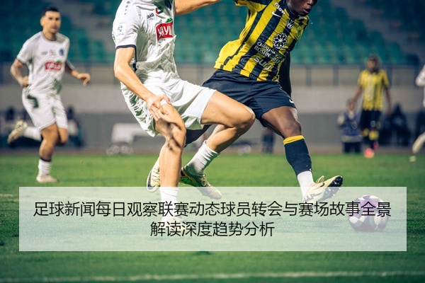 足球新闻每日观察联赛动态球员转会与赛场故事全景解读深度趋势分析