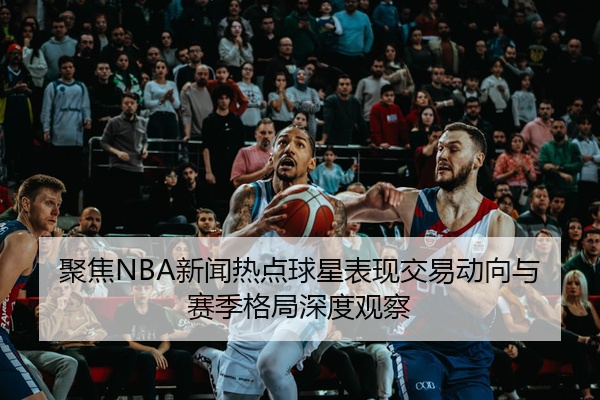 聚焦NBA新闻热点球星表现交易动向与赛季格局深度观察