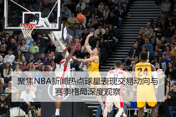 聚焦NBA新闻热点球星表现交易动向与赛季格局深度观察