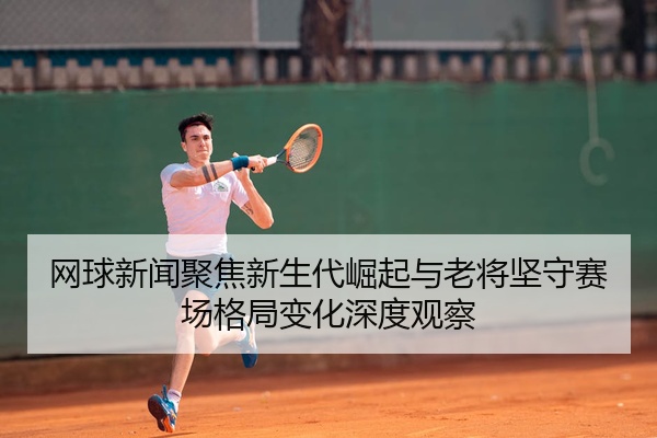网球新闻聚焦新生代崛起与老将坚守赛场格局变化深度观察