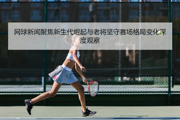 网球新闻聚焦新生代崛起与老将坚守赛场格局变化深度观察
