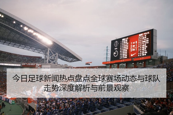 今日足球新闻热点盘点全球赛场动态与球队走势深度解析与前景观察
