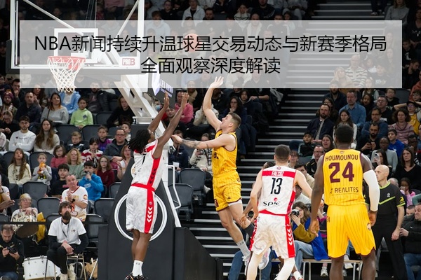 NBA新闻持续升温球星交易动态与新赛季格局全面观察深度解读