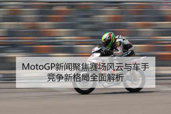 MotoGP新闻聚焦赛场风云与车手竞争新格局全面解析