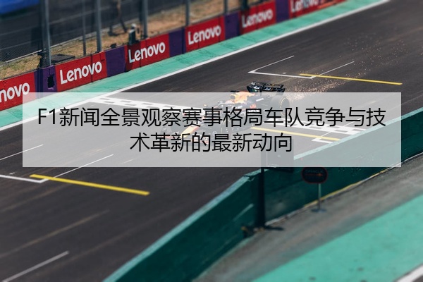 F1新闻全景观察赛事格局车队竞争与技术革新的最新动向
