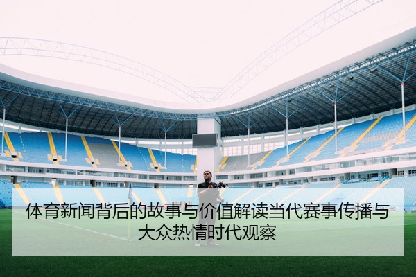 体育新闻背后的故事与价值解读当代赛事传播与大众热情时代观察