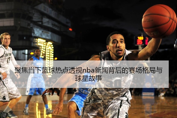 聚焦当下篮球热点透视nba新闻背后的赛场格局与球星故事