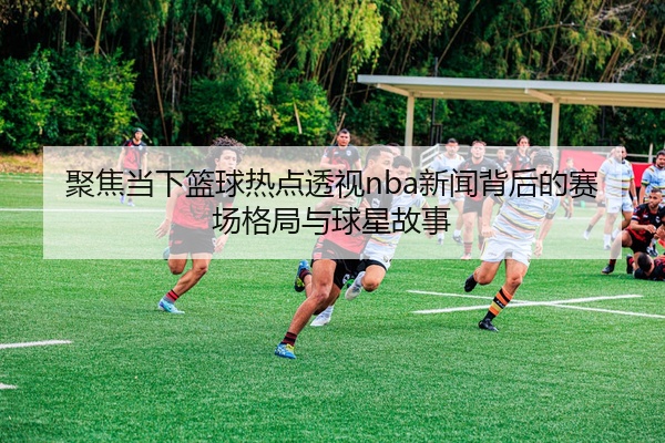聚焦当下篮球热点透视nba新闻背后的赛场格局与球星故事