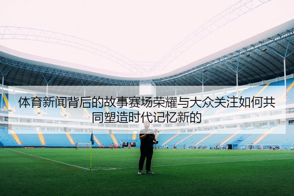 体育新闻背后的故事赛场荣耀与大众关注如何共同塑造时代记忆新的