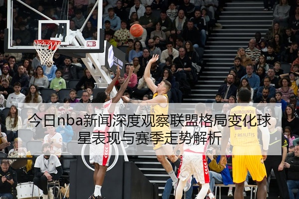 今日nba新闻深度观察联盟格局变化球星表现与赛季走势解析