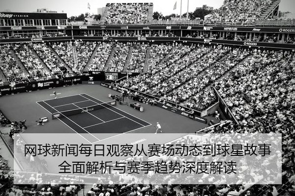 网球新闻每日观察从赛场动态到球星故事全面解析与赛季趋势深度解读