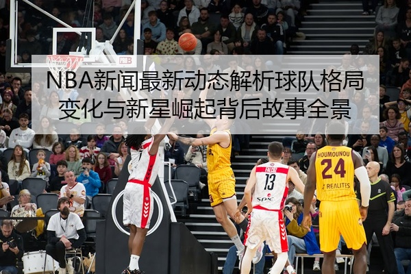 NBA新闻最新动态解析球队格局变化与新星崛起背后故事全景