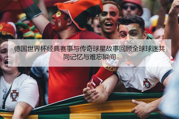 德国世界杯经典赛事与传奇球星故事回顾全球球迷共同记忆与难忘瞬间
