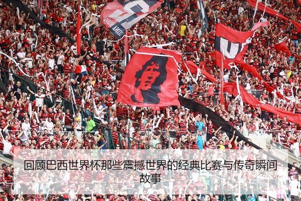 回顾巴西世界杯那些震撼世界的经典比赛与传奇瞬间故事
