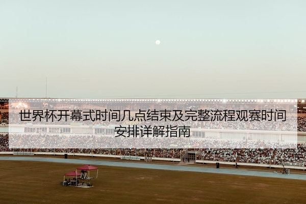 世界杯开幕式时间几点结束及完整流程观赛时间安排详解指南