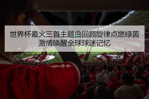 世界杯最火三首主题曲回顾旋律点燃绿茵激情唤醒全球球迷记忆