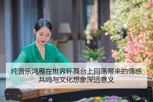 纯音乐鸿雁在世界杯舞台上回荡带来的情感共鸣与文化想象深远意义