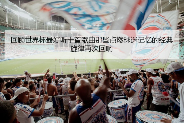 回顾世界杯最好听十首歌曲那些点燃球迷记忆的经典旋律再次回响