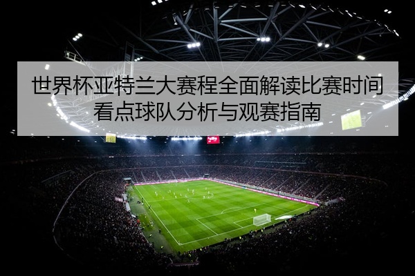 世界杯亚特兰大赛程全面解读比赛时间看点球队分析与观赛指南