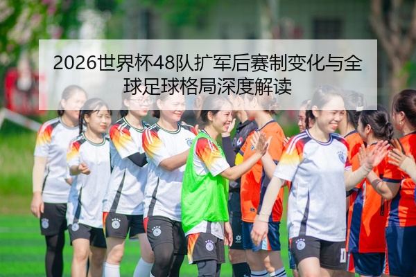 2026世界杯48队扩军后赛制变化与全球足球格局深度解读