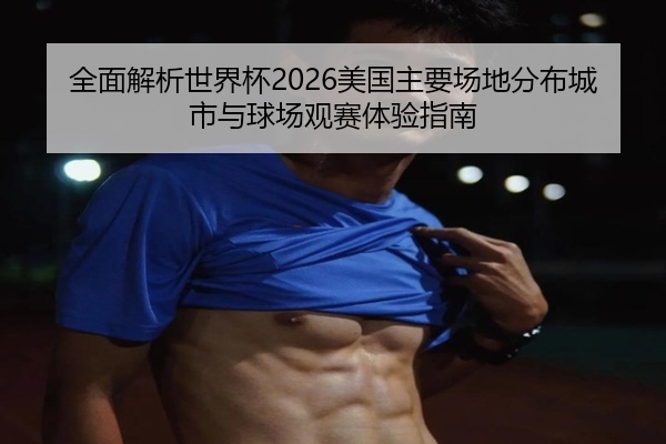 全面解析世界杯2026美国主要场地分布城市与球场观赛体验指南