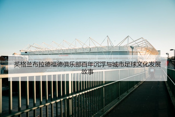 英格兰布拉德福德俱乐部百年沉浮与城市足球文化发展故事