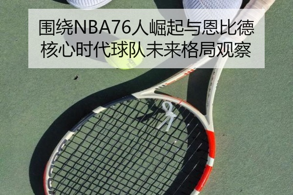 围绕NBA76人崛起与恩比德核心时代球队未来格局观察