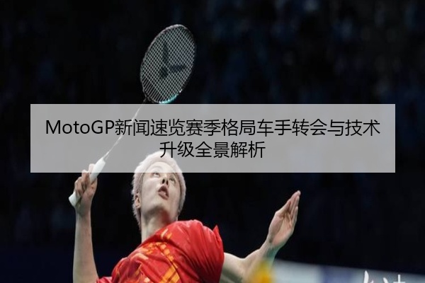 MotoGP新闻速览赛季格局车手转会与技术升级全景解析