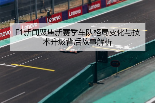 F1新闻聚焦新赛季车队格局变化与技术升级背后故事解析