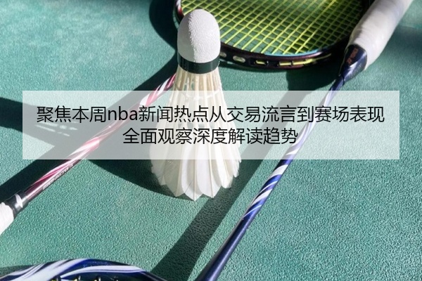 聚焦本周nba新闻热点从交易流言到赛场表现全面观察深度解读趋势