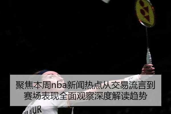 聚焦本周nba新闻热点从交易流言到赛场表现全面观察深度解读趋势