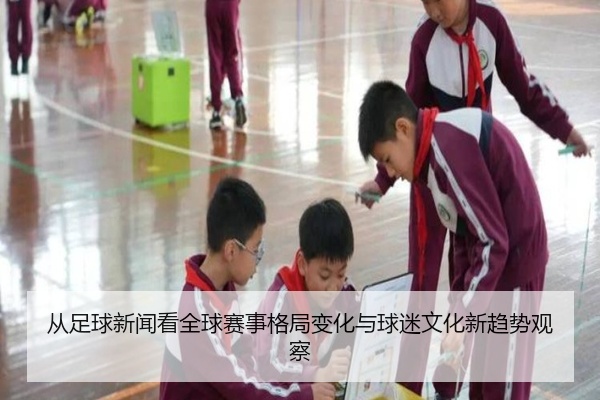 从足球新闻看全球赛事格局变化与球迷文化新趋势观察