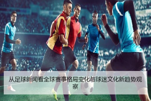 从足球新闻看全球赛事格局变化与球迷文化新趋势观察