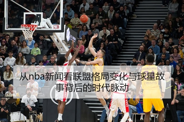 从nba新闻看联盟格局变化与球星故事背后的时代脉动