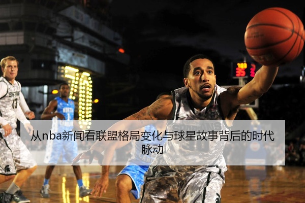 从nba新闻看联盟格局变化与球星故事背后的时代脉动