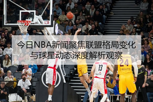 今日NBA新闻聚焦联盟格局变化与球星动态深度解析观察