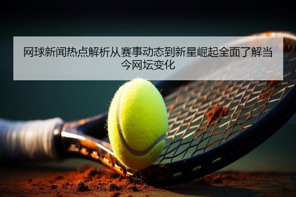 网球新闻热点解析从赛事动态到新星崛起全面了解当今网坛变化