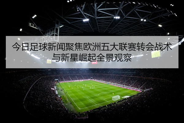 今日足球新闻聚焦欧洲五大联赛转会战术与新星崛起全景观察