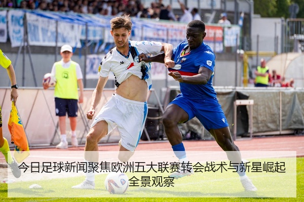 今日足球新闻聚焦欧洲五大联赛转会战术与新星崛起全景观察
