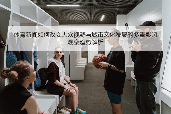 体育新闻如何改变大众视野与城市文化发展的多重影响观察趋势解析