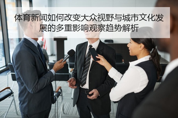 体育新闻如何改变大众视野与城市文化发展的多重影响观察趋势解析