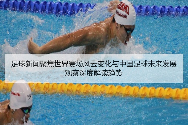 足球新闻聚焦世界赛场风云变化与中国足球未来发展观察深度解读趋势