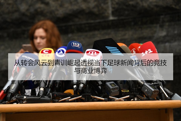从转会风云到青训崛起透视当下足球新闻背后的竞技与商业博弈