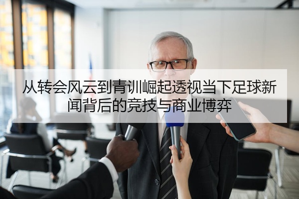 从转会风云到青训崛起透视当下足球新闻背后的竞技与商业博弈