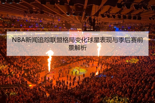 NBA新闻追踪联盟格局变化球星表现与季后赛前景解析