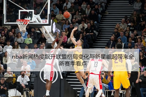nba新闻热度飙升联盟格局变化与新星崛起带来全新赛季看点